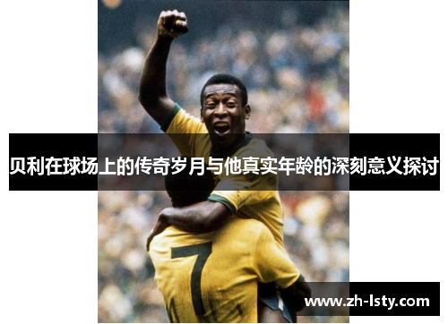 贝利在球场上的传奇岁月与他真实年龄的深刻意义探讨 贝利在球场上的传奇岁月与他真实年龄的深刻意义探讨