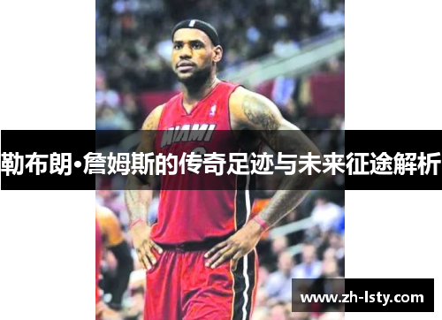 勒布朗·詹姆斯的传奇足迹与未来征途解析
