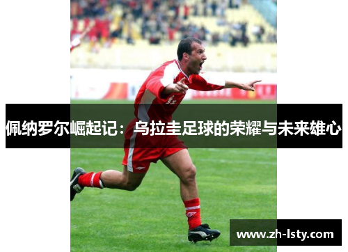 佩纳罗尔崛起记：乌拉圭足球的荣耀与未来雄心