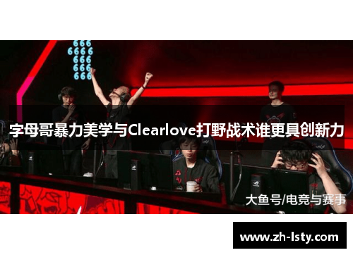 字母哥暴力美学与Clearlove打野战术谁更具创新力