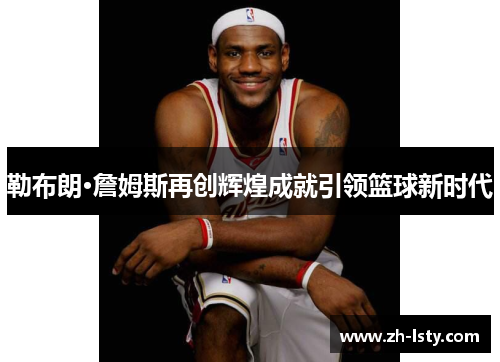 勒布朗·詹姆斯再创辉煌成就引领篮球新时代