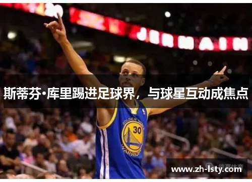 斯蒂芬·库里踢进足球界,与球星互动成焦点 斯蒂芬·库里踢进足球界,与球星互动成焦点