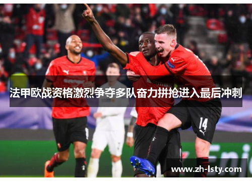 法甲欧战资格激烈争夺多队奋力拼抢进入最后冲刺